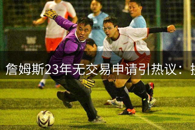 詹姆斯23年无交易申请引热议：换队次数与忠诚标准之辩
