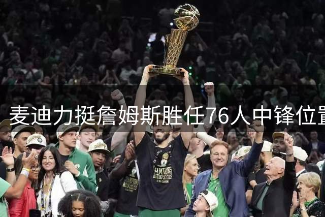 麦迪力挺詹姆斯胜任76人中锋位置 称其东部防守无压力