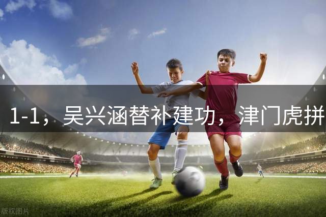 1-1，吴兴涵替补建功，津门虎拼下宝贵1分，西海岸与大连、国安同分