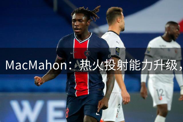 MacMahon：热火投射能力升级，组织短板凸显