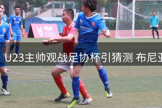 U23主帅观战足协杯引猜测 布尼亚明献关键表现